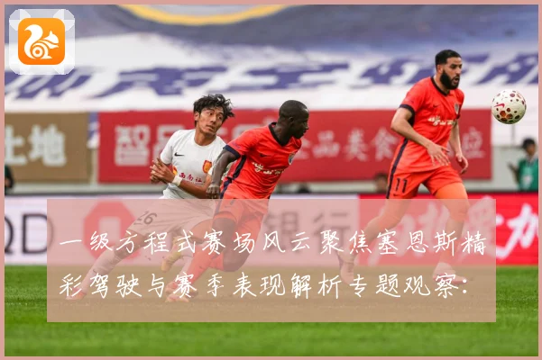 一级方程式赛场风云聚焦塞恩斯精彩驾驶与赛季表现解析专题观察：最新赛事动态与深度分析