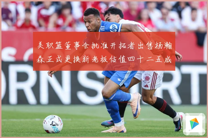 美职篮董事会批准开拓者出售杨瀚森正式更换新老板估值四十二五成长观察：最新赛事动态与深度分析