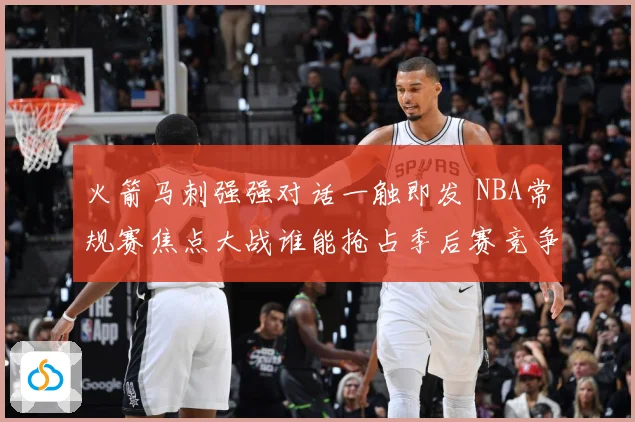火箭马刺强强对话一触即发 NBA常规赛焦点大战谁能抢占季后赛竞争先机：最新赛事动态与深度分析