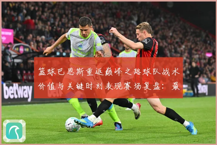 篮球巴恩斯重返巅峰之路球队战术价值与关键时刻表现赛场复盘：最新赛事动态与深度分析