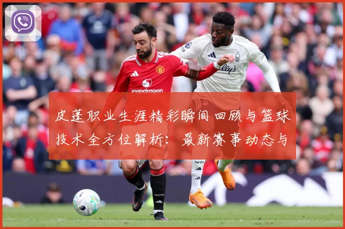 皮蓬职业生涯精彩瞬间回顾与篮球技术全方位解析：最新赛事动态与深度分析