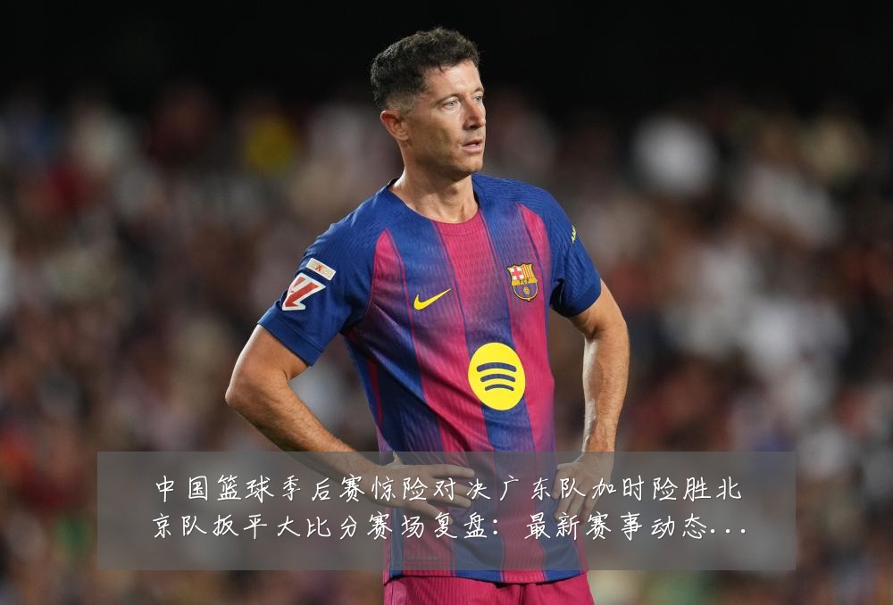 中国篮球季后赛惊险对决广东队加时险胜北京队扳平大比分赛场复盘：最新赛事动态与深度分析